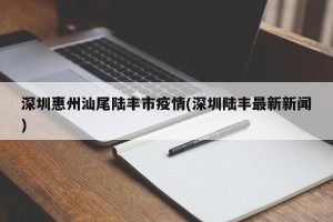 深圳惠州汕尾陆丰市疫情(深圳陆丰最新新闻)