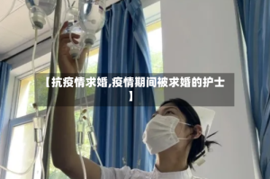 【抗疫情求婚,疫情期间被求婚的护士】