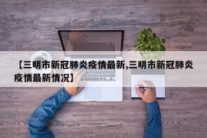 【三明市新冠肺炎疫情最新,三明市新冠肺炎疫情最新情况】