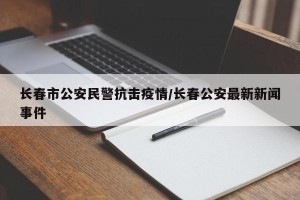 长春市公安民警抗击疫情/长春公安最新新闻事件