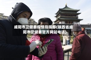 咸阳市卫健委疫情指挥部(陕西省咸阳市卫健委官方网站电话)