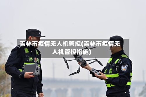 吉林市疫情无人机管控(吉林市疫情无人机管控措施)-第1张图片