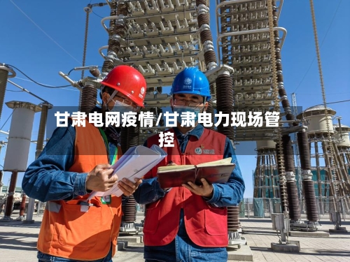 甘肃电网疫情/甘肃电力现场管控-第1张图片