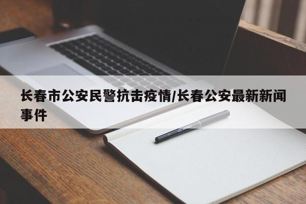 长春市公安民警抗击疫情/长春公安最新新闻事件