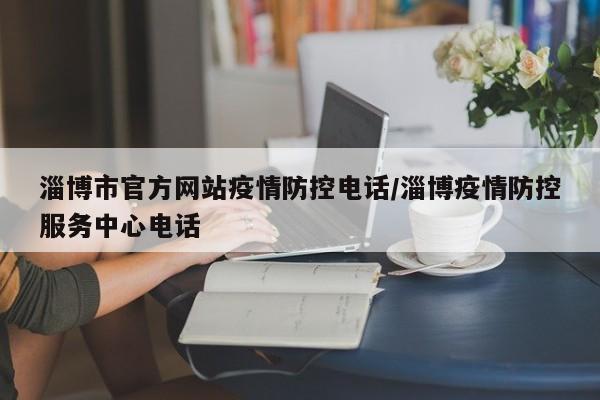 淄博市官方网站疫情防控电话/淄博疫情防控服务中心电话