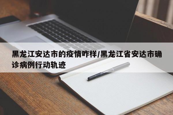 黑龙江安达市的疫情咋样/黑龙江省安达市确诊病例行动轨迹