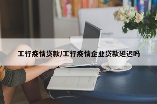 工行疫情贷款/工行疫情企业贷款延迟吗